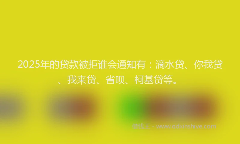 2025年的贷款被拒谁会通知有：滴水贷、你我贷、我来贷、省呗、柯基贷等。