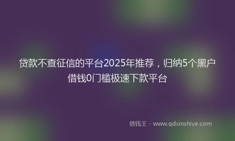 贷款不查征信的平台2025年推荐，归纳5个黑户借钱0门槛极速下款平台