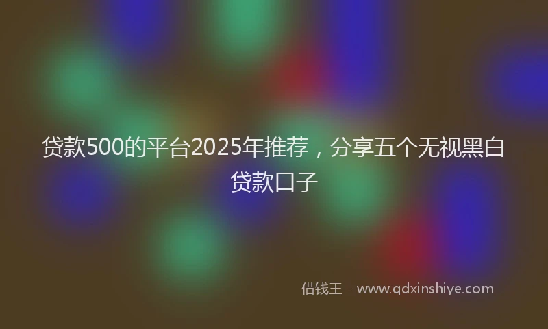贷款500的平台2025年推荐，分享五个无视黑白贷款口子