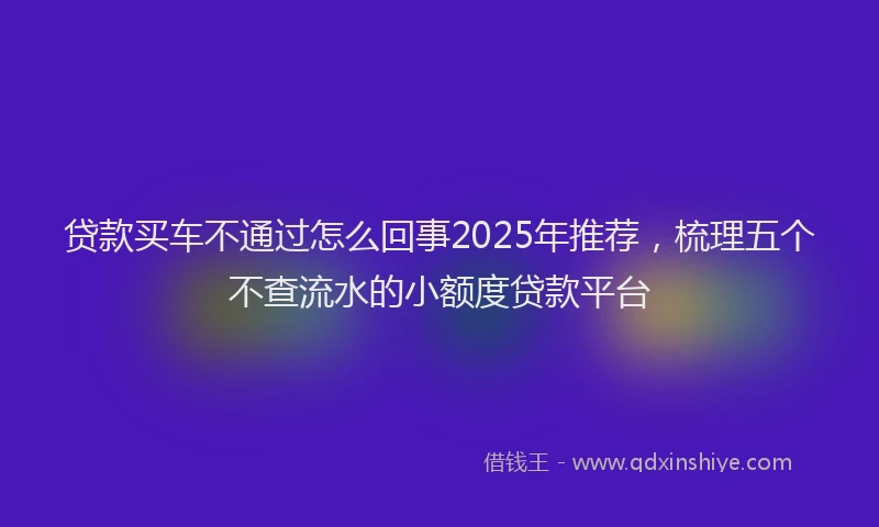贷款买车不通过怎么回事2025年推荐，梳理五个不查流水的小额度贷款平台