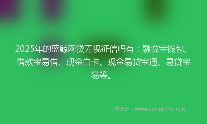 2025年的蓝鲸网贷无视征信吗有：融悦宝钱包、借款宝易借、现金白卡、现金易贷宝通、易贷宝易等。