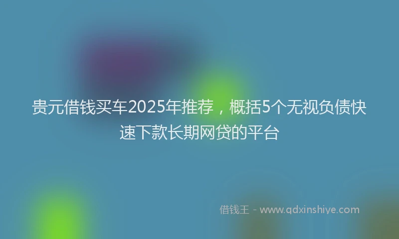 贵元借钱买车2025年推荐，概括5个无视负债快速下款长期网贷的平台