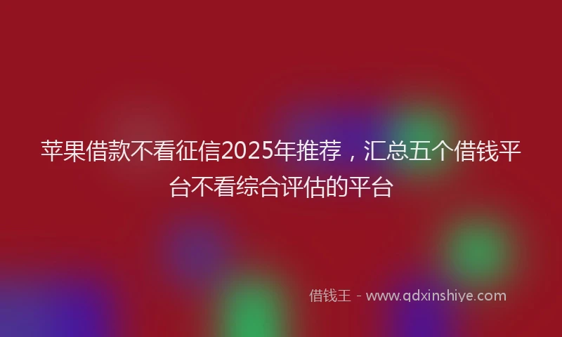 苹果借款不看征信2025年推荐，汇总五个借钱平台不看综合评估的平台