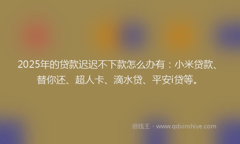 2025年的贷款迟迟不下款怎么办有：小米贷款、替你还、超人卡、滴水贷、平安i贷等。