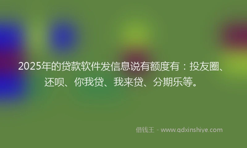 2025年的贷款软件发信息说有额度有：投友圈、还呗、你我贷、我来贷、分期乐等。