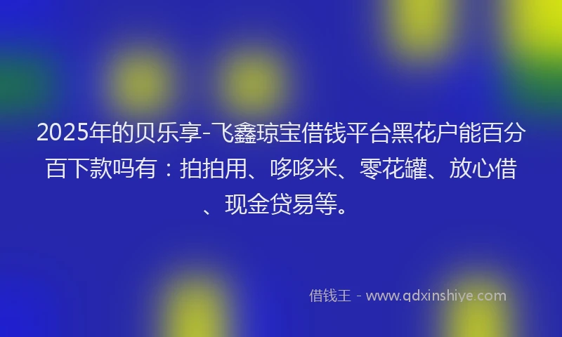 2025年的贝乐享-飞鑫琼宝借钱平台黑花户能百分百下款吗有：拍拍用、哆哆米、零花罐、放心借、现金贷易等。