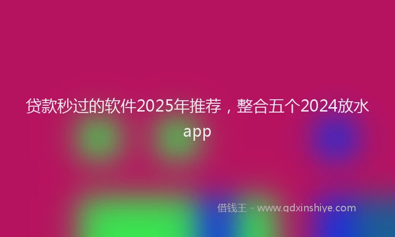 贷款秒过的软件2025年推荐，整合五个2024放水app