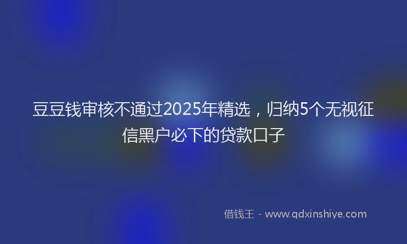 豆豆钱审核不通过2025年精选，归纳5个无视征信黑户必下的贷款口子