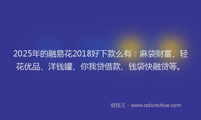 2025年的融易花2018好下款么有：麻袋财富、轻花优品、洋钱罐、你我贷借款、钱袋快融贷等。