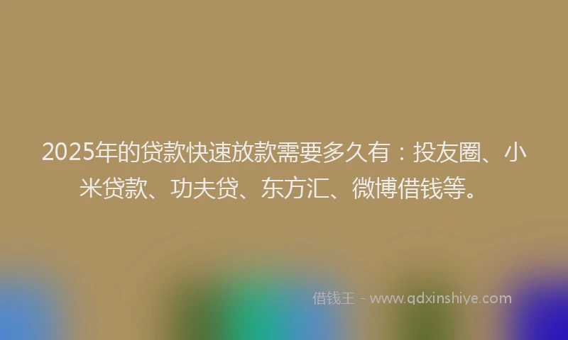 2025年的贷款快速放款需要多久有：投友圈、小米贷款、功夫贷、东方汇、微博借钱等。