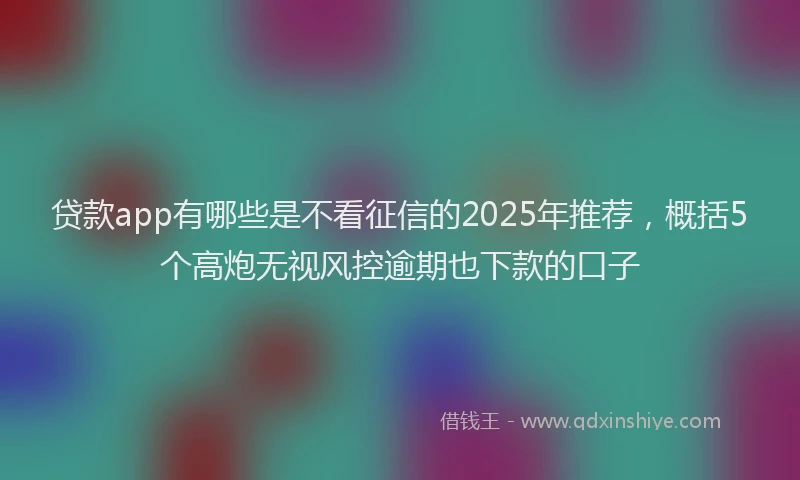 贷款app有哪些是不看征信的2025年推荐，概括5个高炮无视风控逾期也下款的口子