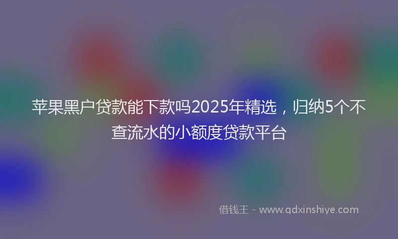 苹果黑户贷款能下款吗2025年精选，归纳5个不查流水的小额度贷款平台