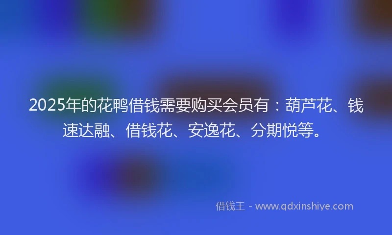 2025年的花鸭借钱需要购买会员有：葫芦花、钱速达融、借钱花、安逸花、分期悦等。