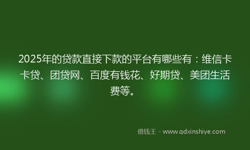 2025年的贷款直接下款的平台有哪些有：维信卡卡贷、团贷网、百度有钱花、好期贷、美团生活费等。