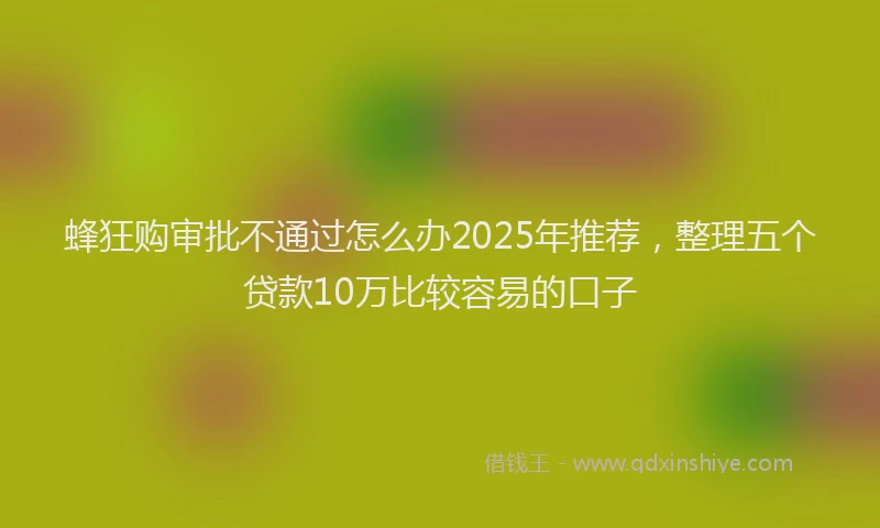 蜂狂购审批不通过怎么办2025年推荐，整理五个贷款10万比较容易的口子