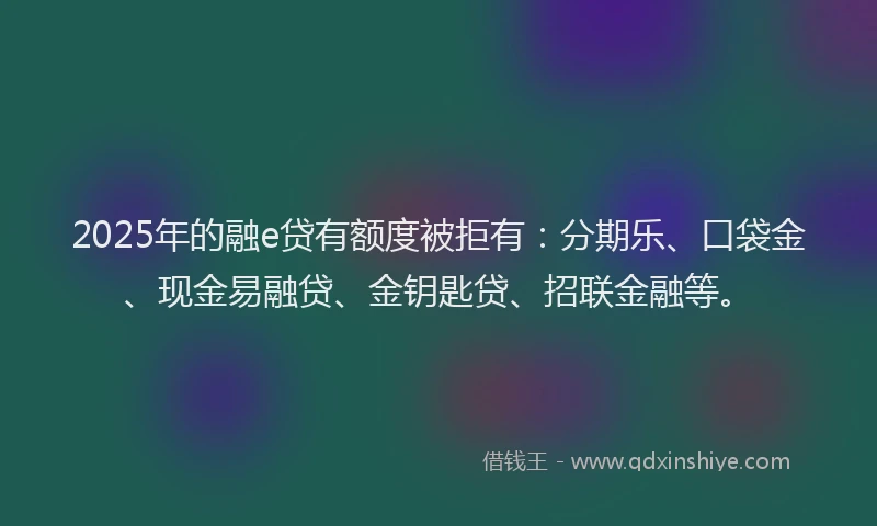 2025年的融e贷有额度被拒有：分期乐、口袋金、现金易融贷、金钥匙贷、招联金融等。