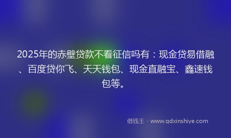 2025年的赤壁贷款不看征信吗有：现金贷易借融、百度贷你飞、天天钱包、现金直融宝、鑫速钱包等。