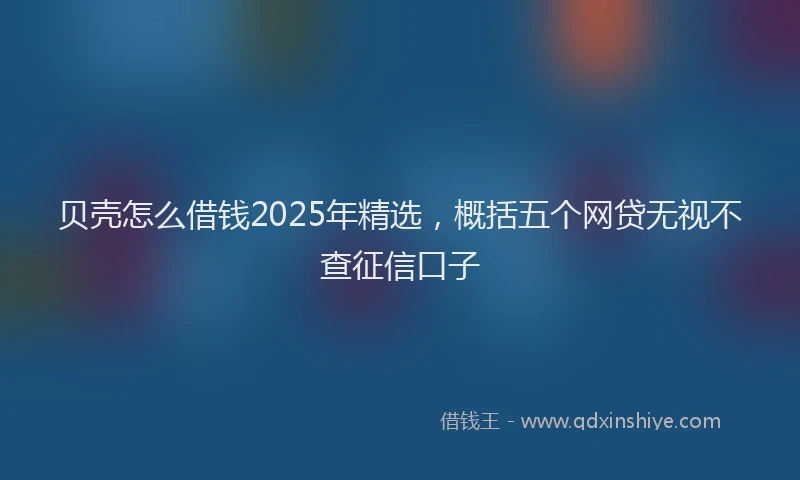 贝壳怎么借钱2025年精选，概括五个网贷无视不查征信口子