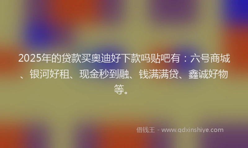 2025年的贷款买奥迪好下款吗贴吧有：六号商城、银河好租、现金秒到融、钱满满贷、鑫诚好物等。