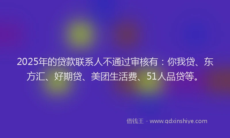 2025年的贷款联系人不通过审核有：你我贷、东方汇、好期贷、美团生活费、51人品贷等。