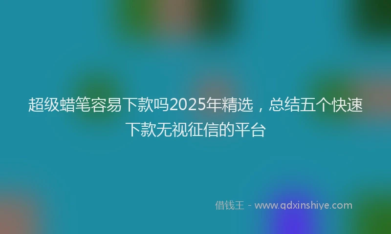超级蜡笔容易下款吗2025年精选，总结五个快速下款无视征信的平台