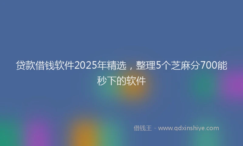 贷款借钱软件2025年精选，整理5个芝麻分700能秒下的软件