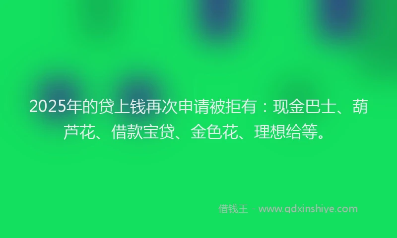 2025年的贷上钱再次申请被拒有：现金巴士、葫芦花、借款宝贷、金色花、理想给等。