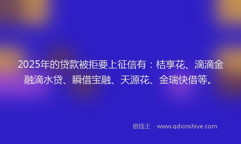 2025年的贷款被拒要上征信有：桔享花、滴滴金融滴水贷、瞬借宝融、天源花、金瑞快借等。