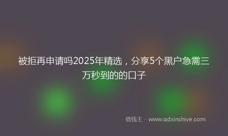 被拒再申请吗2025年精选，分享5个黑户急需三万秒到的的口子