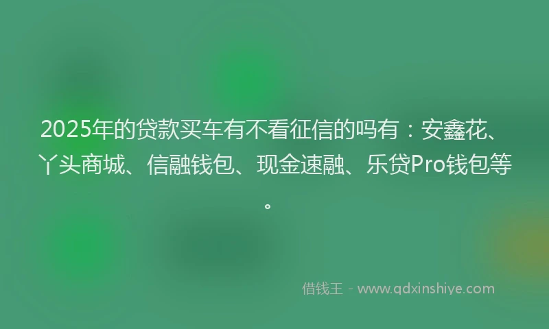 2025年的贷款买车有不看征信的吗有：安鑫花、丫头商城、信融钱包、现金速融、乐贷Pro钱包等。