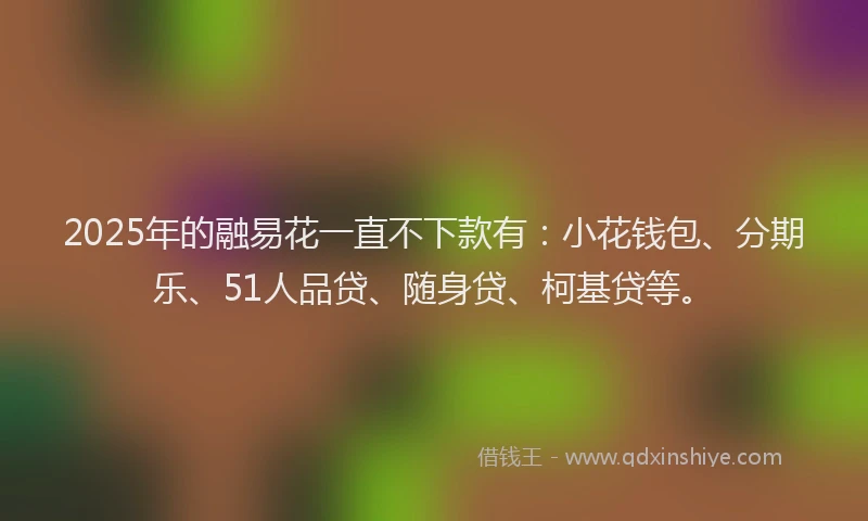 2025年的融易花一直不下款有：小花钱包、分期乐、51人品贷、随身贷、柯基贷等。
