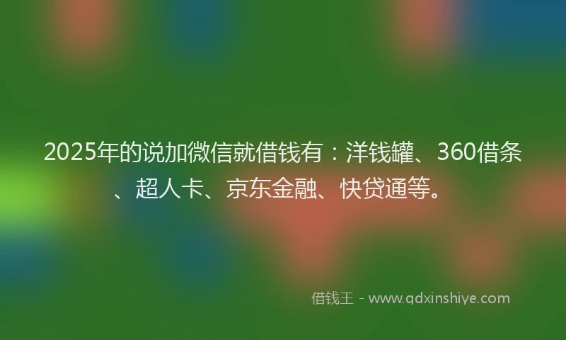 2025年的说加微信就借钱有：洋钱罐、360借条、超人卡、京东金融、快贷通等。