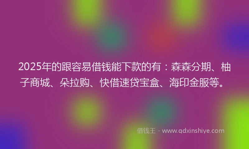 2025年的跟容易借钱能下款的有：森森分期、柚子商城、朵拉购、快借速贷宝盒、海印金服等。