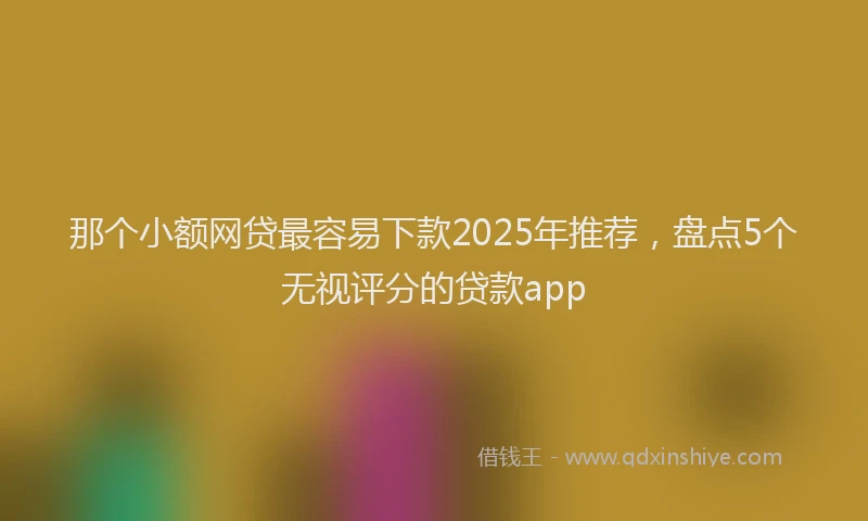 那个小额网贷最容易下款2025年推荐，盘点5个无视评分的贷款app