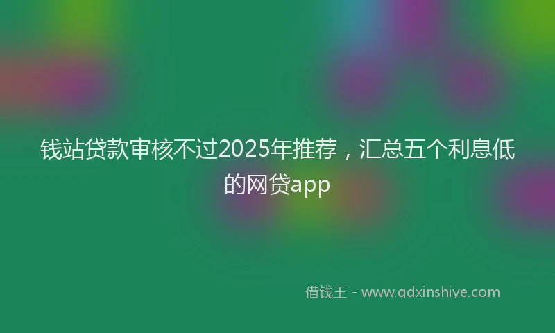 钱站贷款审核不过2025年推荐，汇总五个利息低的网贷app