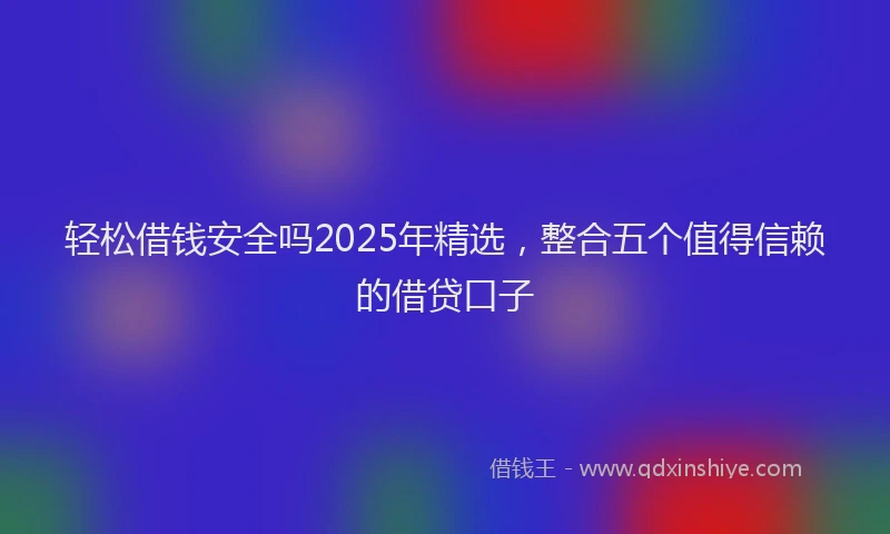 轻松借钱安全吗2025年精选，整合五个值得信赖的借贷口子