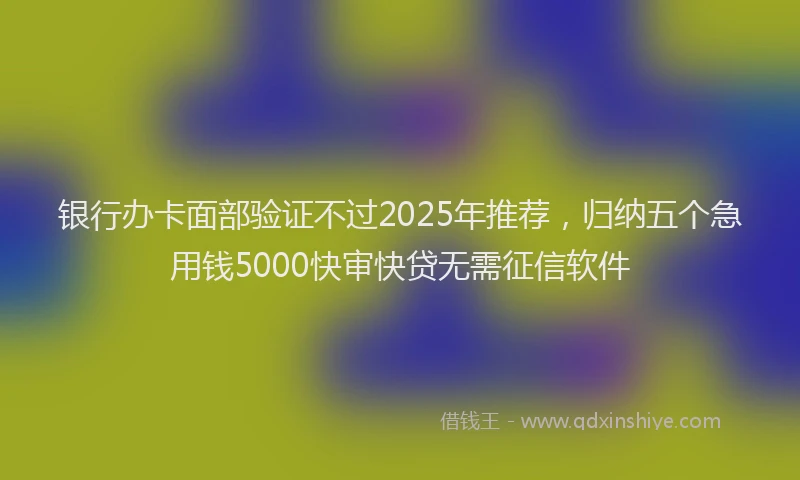 银行办卡面部验证不过2025年推荐，归纳五个急用钱5000快审快贷无需征信软件
