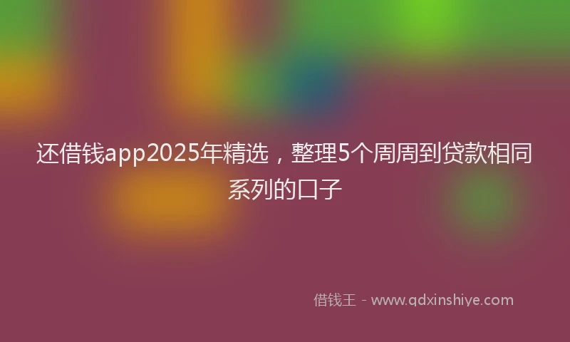 还借钱app2025年精选，整理5个周周到贷款相同系列的口子