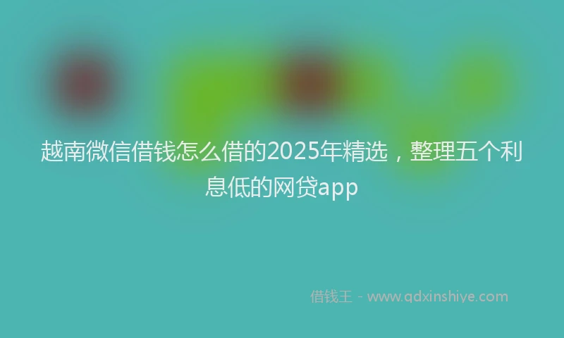 越南微信借钱怎么借的2025年精选，整理五个利息低的网贷app