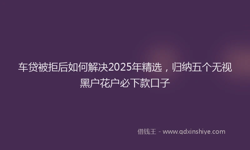 车贷被拒后如何解决2025年精选，归纳五个无视黑户花户必下款口子