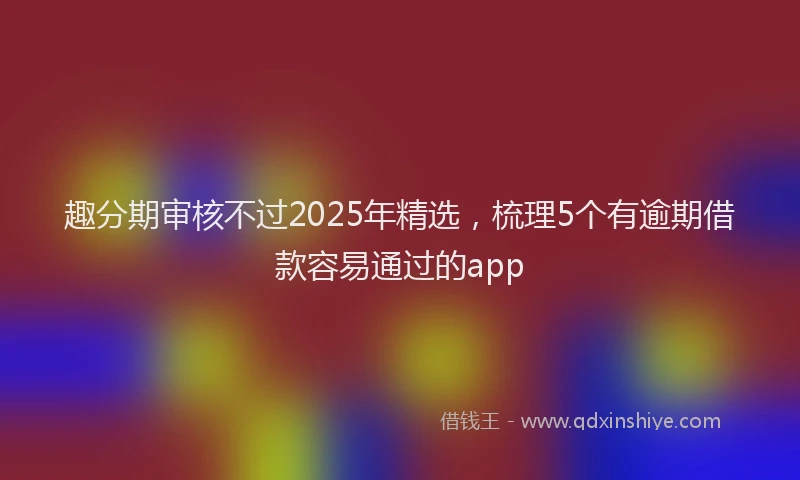 趣分期审核不过2025年精选，梳理5个有逾期借款容易通过的app