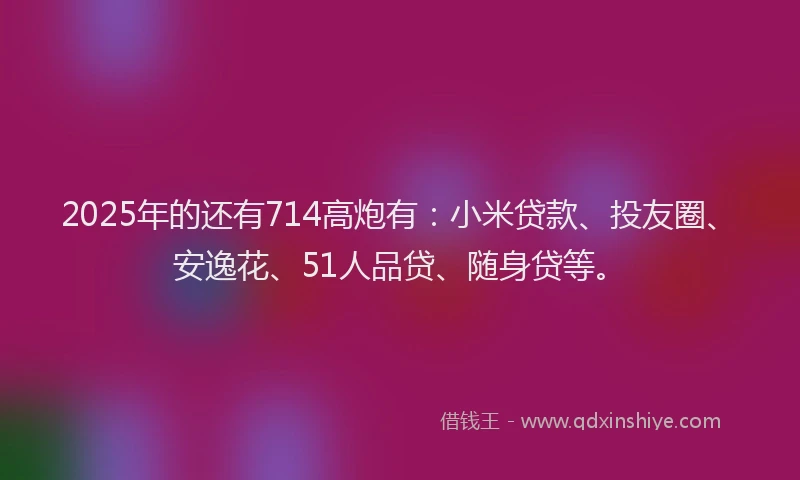 2025年的还有714高炮有:小米贷款、投友圈、安逸花、51人品贷、随身贷等。