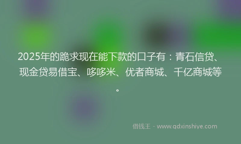 2025年的跪求现在能下款的口子有：青石信贷、现金贷易借宝、哆哆米、优者商城、千亿商城等。