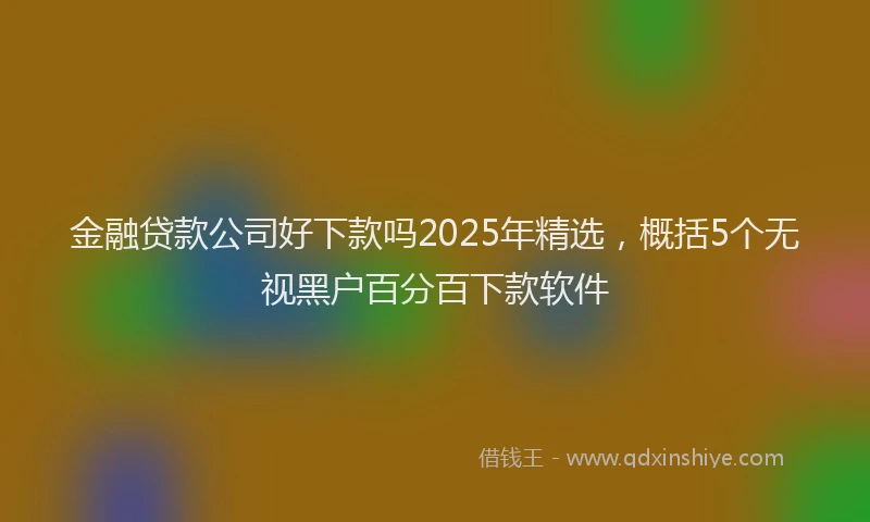 金融贷款公司好下款吗2025年精选，概括5个无视黑户百分百下款软件