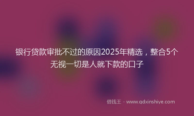 银行贷款审批不过的原因2025年精选，整合5个无视一切是人就下款的口子