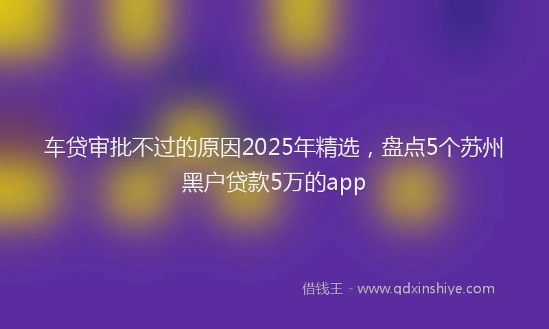 车贷审批不过的原因2025年精选，盘点5个苏州黑户贷款5万的app