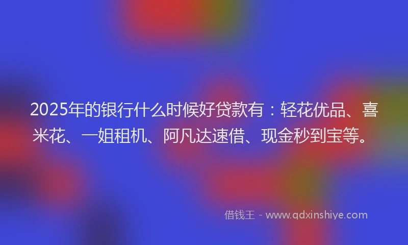 2025年的银行什么时候好贷款有：轻花优品、喜米花、一姐租机、阿凡达速借、现金秒到宝等。