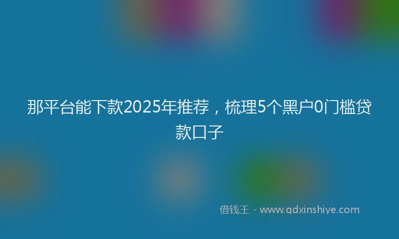 那平台能下款2025年推荐，梳理5个黑户0门槛贷款口子