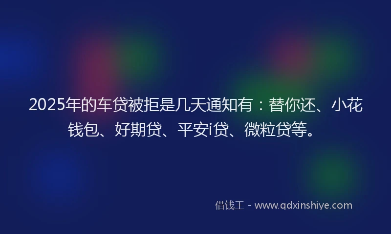 2025年的车贷被拒是几天通知有：替你还、小花钱包、好期贷、平安i贷、微粒贷等。