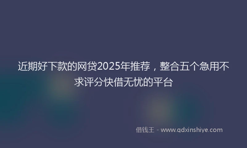 近期好下款的网贷2025年推荐，整合五个急用不求评分快借无忧的平台